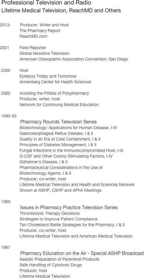    

   Professional Television and Radio
   Lifetime Medical Television, ReachMD and Others
 
   2013-        Producer, Writer and Host
                    The Pharmacy Report 
                    ReachMD.com

   2001         Field Reporter
                    Global Newsline Television        
                    American Osteopathic Association Convention, San Diego
    
    2000        Host
                    Epilepsy Today and Tomorrow
                    Annenberg Center for Health Sciences

    2000        Avoiding the Pitfalls of Polypharmacy
                    Producer, writer, host
                    Network for Continuing Medical Education

    1990-93      
                  Pharmacy Rounds Television Series
                    Biotechnology: Applications for Human Disease, I-IV
                    Gastroesophageal Reflux Disease, I & II
                    Quality in an Era of Cost Containment, I & II
                    Principles of Diabetes Management, I & II
                    Fungal Infections in the Immunocompromised Host, I-III
                    G-CSF and Other Colony Stimulating Factors, I-IV
                    Alzheimer’s Disease, I & II
                    Pharmaceutical Considerations in the Use of 
                    Biotechnology Agents, I & II
                    Producer, co-writer, host
                    Lifetime Medical Television and Health and Sciences Network
                    Shown at ASHP, CSHP and APhA Meetings
 
    1989
                  Issues in Pharmacy Practice Television Series
                    Thrombolytic Therapy Decisions
                    Strategies to Improve Patient Compliance
                    Ten Cholesterol Battle Strategies for the Pharmacy, I & II
                    Producer, co-writer, host
                    Lifetime Medical Television and American Medical Television
 
    1987
                  Pharmacy Education on the Air - Special ASHP Broadcast
                    Aseptic Preparation of Parenteral Products
                    Safe Handling of Cytotoxic Drugs
                    Producer, host
                    Lifetime Medical Television
 